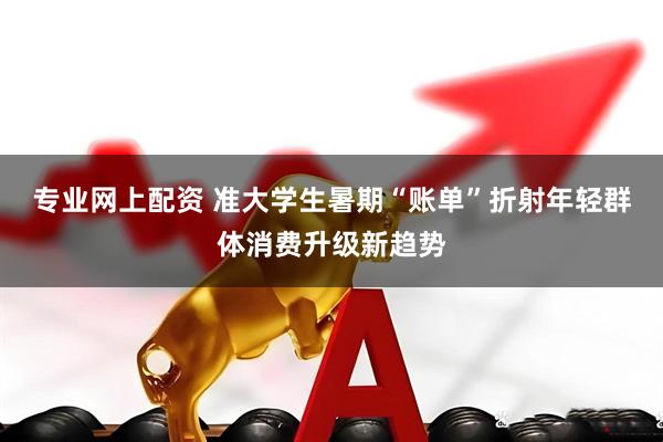 专业网上配资 准大学生暑期“账单”折射年轻群体消费升级新趋势