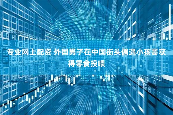 专业网上配资 外国男子在中国街头偶遇小孩哥获得零食投喂