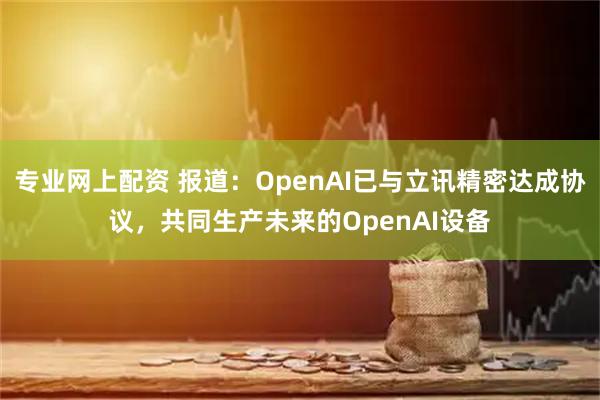 专业网上配资 报道：OpenAI已与立讯精密达成协议，共同生产未来的OpenAI设备