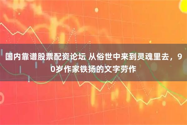 国内靠谱股票配资论坛 从俗世中来到灵魂里去，90岁作家铁扬的文字劳作