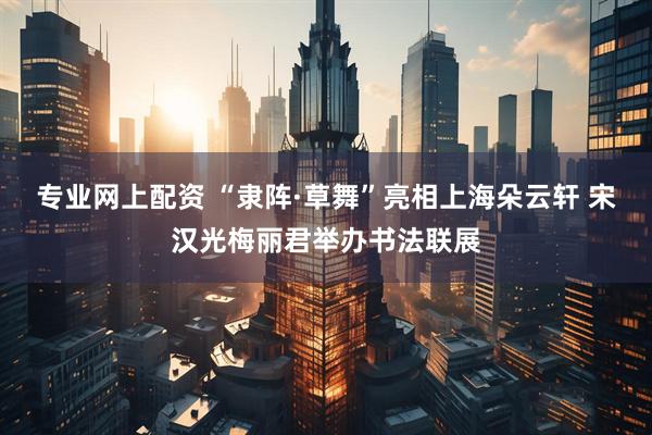 专业网上配资 “隶阵·草舞”亮相上海朵云轩 宋汉光梅丽君举办书法联展